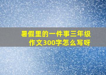 暑假里的一件事三年级作文300字怎么写呀