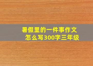 暑假里的一件事作文怎么写300字三年级