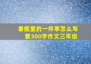 暑假里的一件事怎么写要300字作文三年级