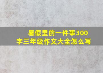 暑假里的一件事300字三年级作文大全怎么写