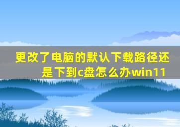 更改了电脑的默认下载路径还是下到c盘怎么办win11