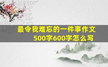 最令我难忘的一件事作文500字600字怎么写