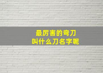 最厉害的弯刀叫什么刀名字呢