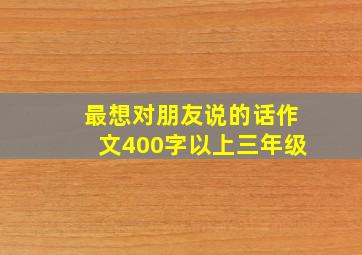 最想对朋友说的话作文400字以上三年级