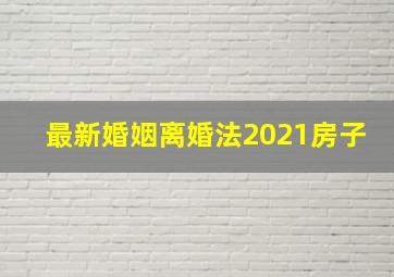 最新婚姻离婚法2021房子