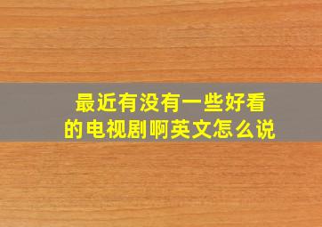 最近有没有一些好看的电视剧啊英文怎么说