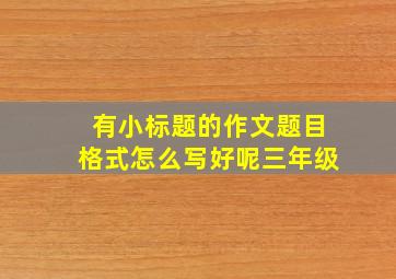 有小标题的作文题目格式怎么写好呢三年级