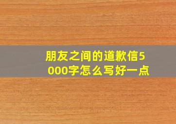 朋友之间的道歉信5000字怎么写好一点