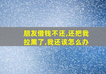 朋友借钱不还,还把我拉黑了,我还该怎么办