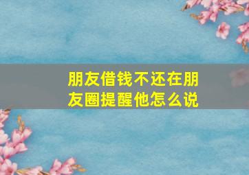 朋友借钱不还在朋友圈提醒他怎么说