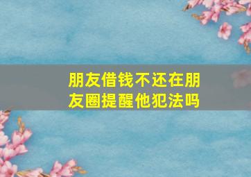 朋友借钱不还在朋友圈提醒他犯法吗