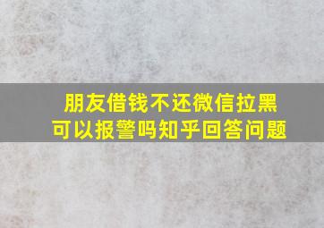 朋友借钱不还微信拉黑可以报警吗知乎回答问题