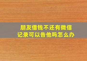 朋友借钱不还有微信记录可以告他吗怎么办