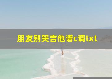 朋友别哭吉他谱c调txt