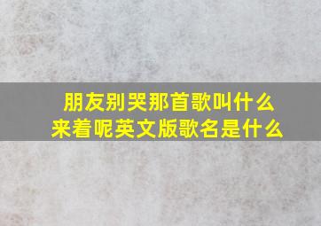 朋友别哭那首歌叫什么来着呢英文版歌名是什么