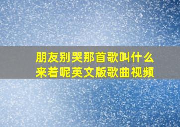 朋友别哭那首歌叫什么来着呢英文版歌曲视频