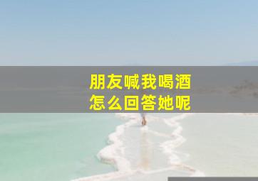 朋友喊我喝酒怎么回答她呢