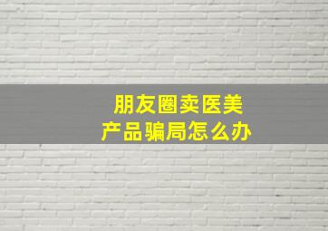 朋友圈卖医美产品骗局怎么办