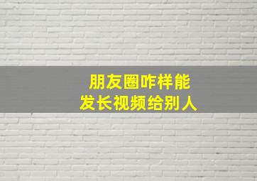 朋友圈咋样能发长视频给别人