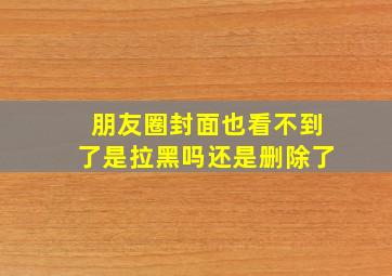 朋友圈封面也看不到了是拉黑吗还是删除了