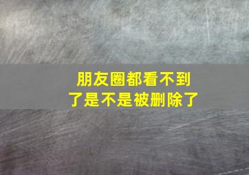 朋友圈都看不到了是不是被删除了