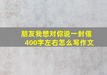 朋友我想对你说一封信400字左右怎么写作文