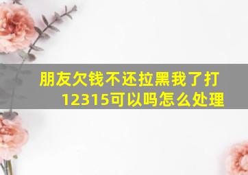 朋友欠钱不还拉黑我了打12315可以吗怎么处理