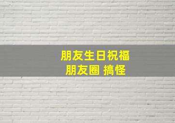 朋友生日祝福 朋友圈 搞怪