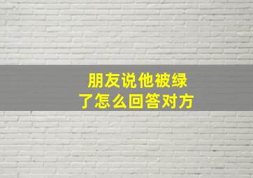 朋友说他被绿了怎么回答对方