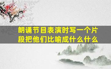 朗诵节目表演时写一个片段把他们比喻成什么什么