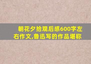 朝花夕拾观后感600字左右作文,鲁迅写的作品堪称