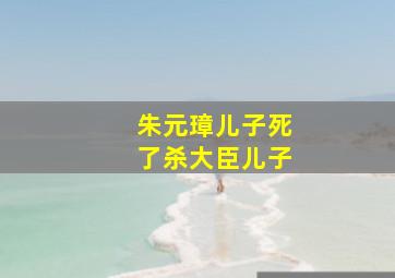 朱元璋儿子死了杀大臣儿子