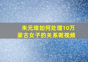 朱元璋如何处理10万蒙古女子的关系呢视频