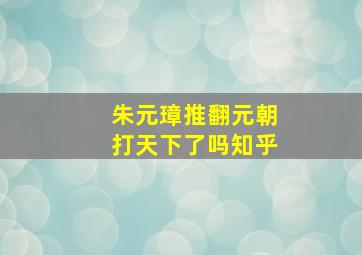 朱元璋推翻元朝打天下了吗知乎