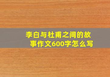 李白与杜甫之间的故事作文600字怎么写