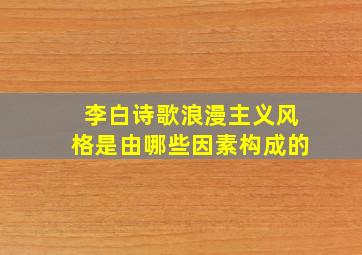 李白诗歌浪漫主义风格是由哪些因素构成的