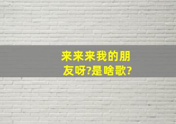 来来来我的朋友呀?是啥歌?