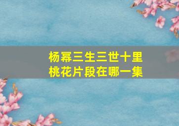 杨幂三生三世十里桃花片段在哪一集