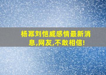 杨幂刘恺威感情最新消息,网友,不敢相信!