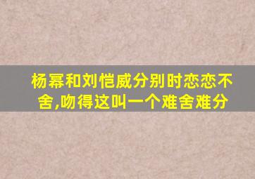 杨幂和刘恺威分别时恋恋不舍,吻得这叫一个难舍难分