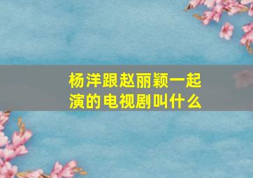 杨洋跟赵丽颖一起演的电视剧叫什么