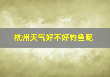 杭州天气好不好钓鱼呢