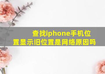 查找iphone手机位置显示旧位置是网络原因吗