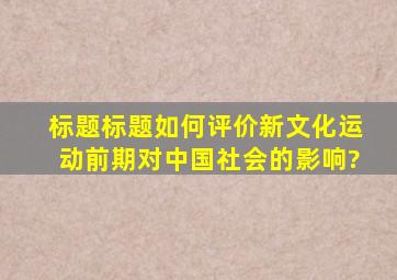 标题标题如何评价新文化运动前期对中国社会的影响?