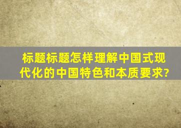 标题标题怎样理解中国式现代化的中国特色和本质要求?