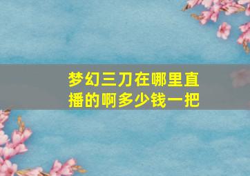 梦幻三刀在哪里直播的啊多少钱一把