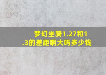 梦幻坐骑1.27和1.3的差距啊大吗多少钱