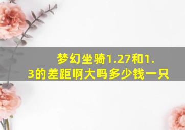 梦幻坐骑1.27和1.3的差距啊大吗多少钱一只