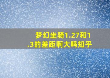 梦幻坐骑1.27和1.3的差距啊大吗知乎