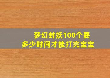 梦幻封妖100个要多少时间才能打完宝宝